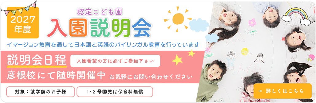 2027年度 認定こども園入園説明会 イマージョン教育を通して日本語と英語のバイリンガル教育を行っています 説明会日程 7/9木 8/4火 9/30水 各日午前10:00～ 彦根校にて 対象：就学前のお子様 １・２号園児は保育料無償